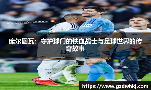 库尔图瓦：守护球门的铁血战士与足球世界的传奇故事